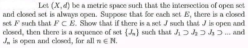 Let (X, d) be a metric space such that the intersection of open set
and closed set is always open. Suppose that for each set E, there is a closed
set F such that FC E. Show that if there is a set J such that J is open and
closed, then there is a sequence of set {J} such that J₁ J2 J3 ... and
Jn is open and closed, for all n E N.