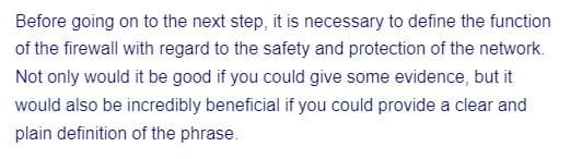 Before going on to the next step, it is necessary to define the function
of the firewall with regard to the safety and protection of the network.
Not only would it be good if you could give some evidence, but it
would also be incredibly beneficial if you could provide a clear and
plain definition of the phrase.