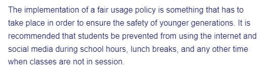 The implementation of a fair usage policy is something that has to
take place in order to ensure the safety of younger generations. It is
recommended that students be prevented from using the internet and
social media during school hours, lunch breaks, and any other time
when classes are not in session.