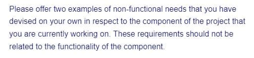 Please offer two examples of non-functional needs that you have
devised on your own in respect to the component of the project that
you are currently working on. These requirements should not be
related to the functionality of the component.