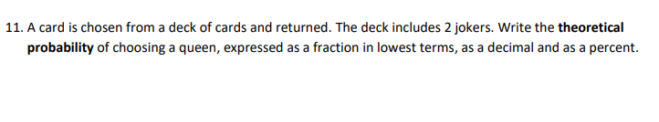 11. A card is chosen from a deck of cards and returned. The deck includes 2 jokers. Write the theoretical
probability of choosing a queen, expressed as a fraction in lowest terms, as a decimal and as a percent.