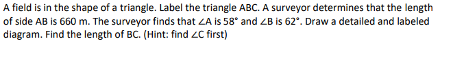 A field is in the shape of a triangle. Label the triangle ABC. A surveyor determines that the length
of side AB is 660 m. The surveyor finds that ZA is 58° and ZB is 62°. Draw a detailed and labeled
diagram. Find the length of BC. (Hint: find ZC first)