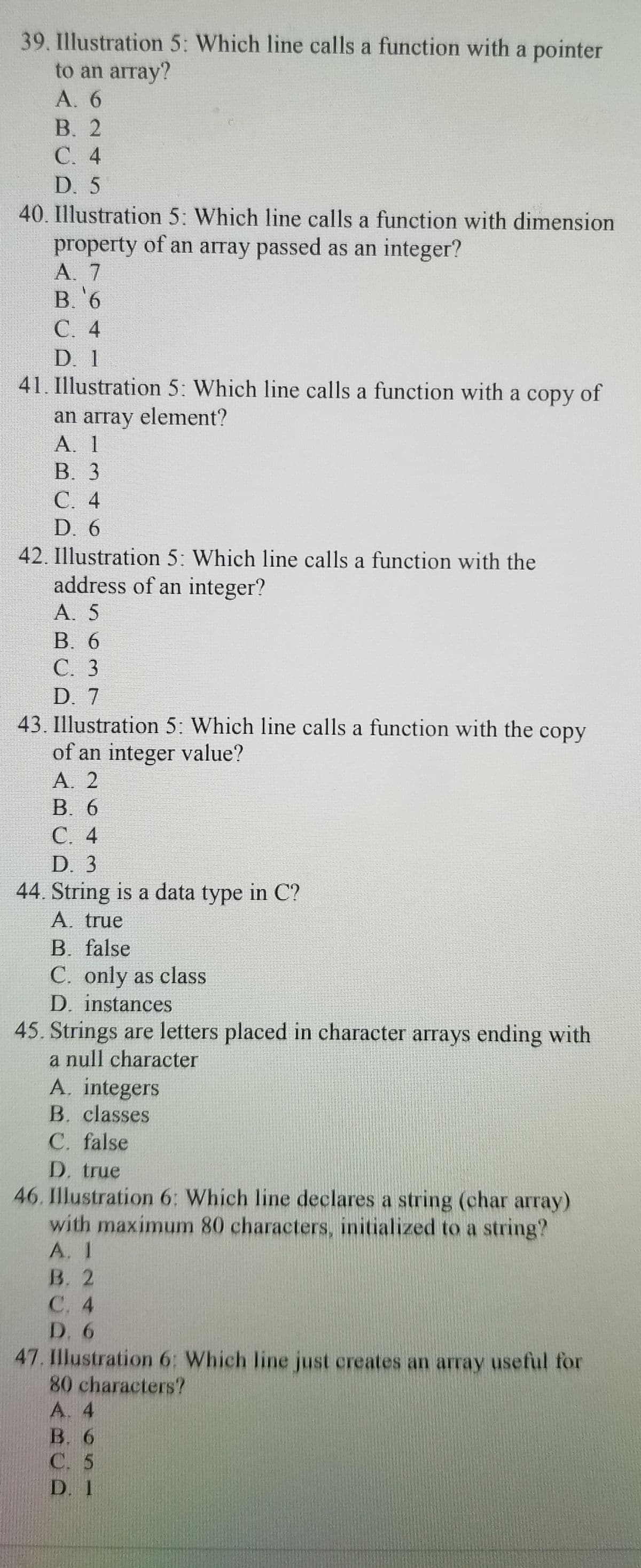 39. Illustration 5: Which line calls a function with a pointer
to an array?
A. 6
В. 2
C. 4
D. 5
40. Illustration 5: Which line calls a function with dimension
property of an array passed as an integer?
A. 7
В. 6
С. 4
D. 1
41. Illustration 5: Which line calls a function with a copy of
an array element?
A. 1
В. 3
C. 4
D. 6
42. Illustration 5: Which line calls a function with the
address of an integer?
A. 5
B. 6
С. 3
D. 7
43. Illustration 5: Which line calls a function with the copy
of an integer value?
А. 2
B. 6
С. 4
D. 3
44. String is a data type in C?
A. true
B. false
C. only as class
D. instances
45. Strings are letters placed in character arrays ending with
a null character
A. integers
B. classes
C. false
D. true
46. Illustration 6: Which line declares a string (char array)
with maximum 80 characters, initialized to a string?
A. I
В. 2
С. 4
D. 6
47. Illustration 6: Which line just creates an array useful for
80 characters?
A. 4
В. 6
С. 5
D. 1
