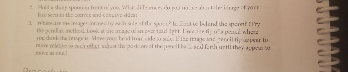 2. Hold a shiny spoon in front of you. What differences do you notice about the image of your
face seen in the convex and concave sides?
3. Where are the images formed by each side of the spoon? In front or behind the spoon? (Try
the parallax method. Look at the image of an overhead light. Hold the tip of a pencil where
you think the image is. Move your head from side to side. If the image and pencil tip appear to
move relative to each other, adjust the position of the pencil back and forth until they appear to
move as one.)
Procodi
