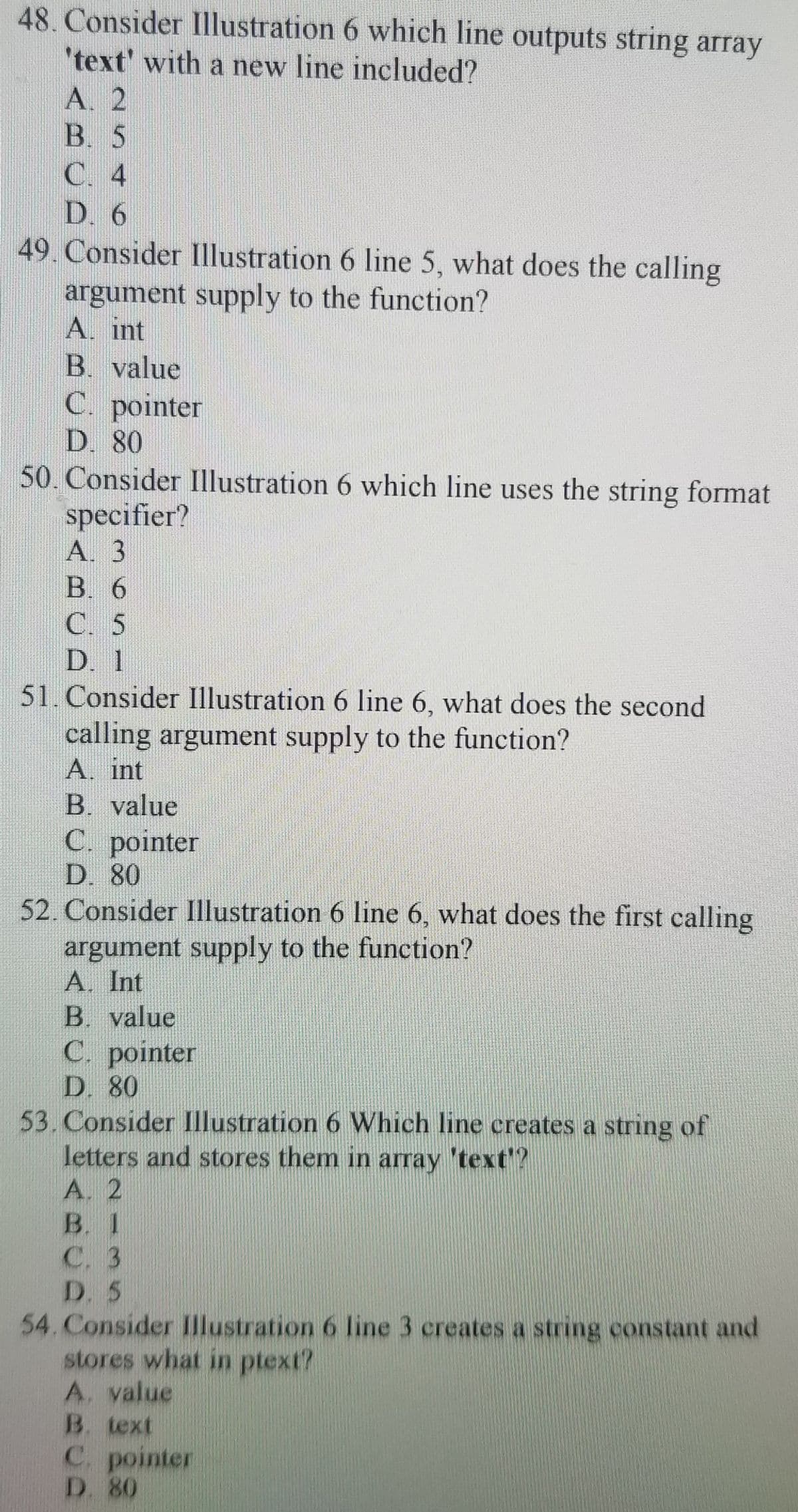 48. Consider Illustration 6 which line outputs string array
'text' with a new line included?
A. 2
B. 5
C. 4
D. 6
49 Consider Illustration 6 line 5, what does the calling
argument supply to the function?
A. int
B. value
C. pointer
D. 80
50. Consider Illustration 6 which line uses the string format
specifier?
A. 3
В. 6
C. 5
D. 1
51. Consider Illustration 6 line 6, what does the second
calling argument supply to the function?
A. int
B. value
C pointer
D. 80
52. Consider Illustration 6 line 6, what does the first calling
argument supply to the function?
A. Int
B. value
C. pointer
D. 80
53. Consider Illustration 6 Which line creates a string of
letters and stores them in array 'text?
A. 2
B. 1
С. 3
D. 5
54. Consider Illustration 6 line 3 creates a string constant and
stores what in ptext?
A. yalue
B. text
C. pointer
D. 80
