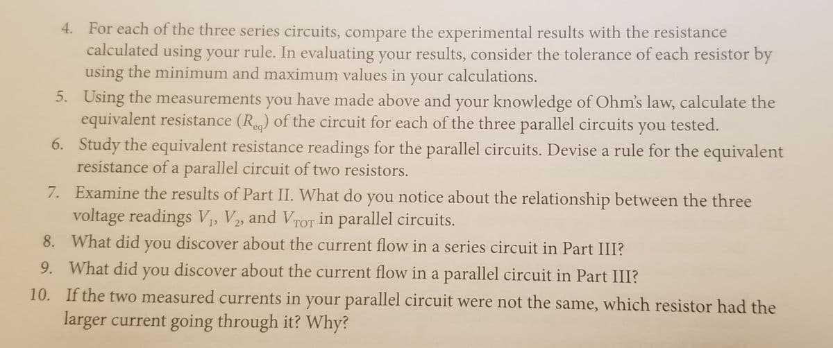 4. For each of the three series circuits, compare the experimental results with the resistance
calculated using your rule. In evaluating your results, consider the tolerance of each resistor by
using the minimum and maximum values in your calculations.
5. Using the measurements you have made above and your knowledge of Ohm's law, calculate the
equivalent resistance (Re) of the circuit for each of the three parallel circuits you tested.
6. Study the equivalent resistance readings for the parallel circuits. Devise a rule for the equivalent
resistance of a parallel circuit of two resistors.
7. Examine the results of Part II. What do you notice about the relationship between the three
voltage readings V1, V2, and VTOT in parallel circuits.
8. What did you discover about the current flow in a series circuit in Part III?
9. What did you discover about the current flow in a parallel circuit in Part III?
10. If the two measured currents in your parallel circuit were not the same, which resistor had the
larger current going through it? Why?
