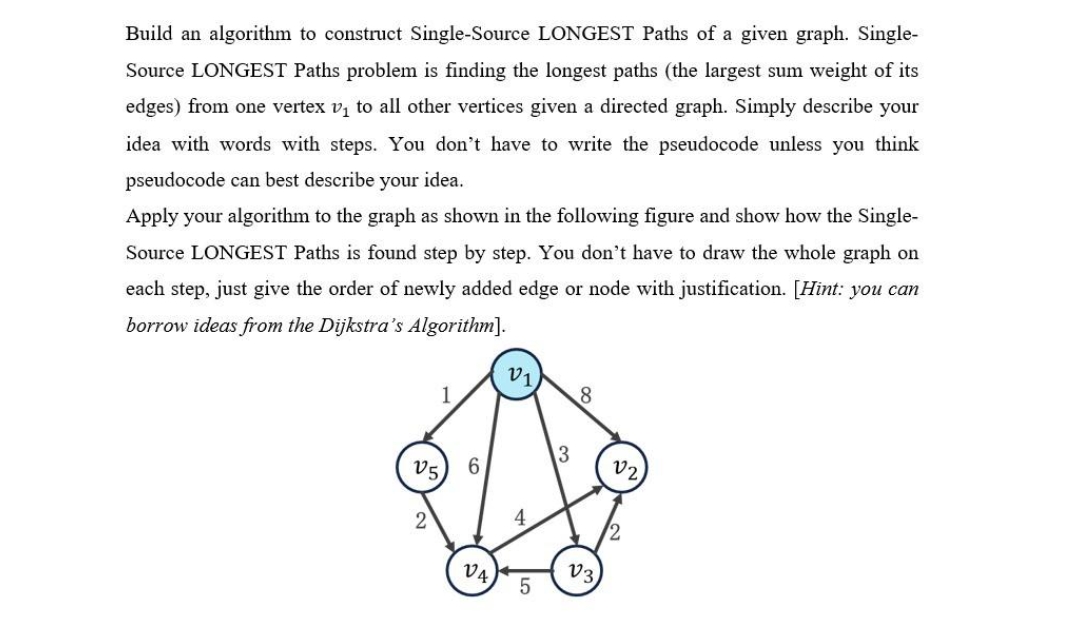 Build an algorithm to construct Single-Source LONGEST Paths of a given graph. Single-
Source LONGEST Paths problem is finding the longest paths (the largest sum weight of its
edges) from one vertex v₁ to all other vertices given a directed graph. Simply describe your
idea with words with steps. You don't have to write the pseudocode unless you think
pseudocode can best describe your idea.
Apply your algorithm to the graph as shown in the following figure and show how the Single-
Source LONGEST Paths is found step by step. You don't have to draw the whole graph on
each step, just give the order of newly added edge or node with justification. [Hint: you can
borrow ideas from the Dijkstra's Algorithm].
2
1
6
V4,
v1
4
13
8
V3,
V2