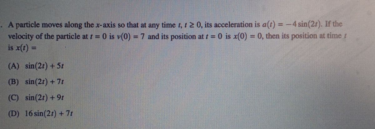 A particle moves along the x-axis so that at any time r, t 2 0, its acceleration is a) =-4 sin(2r). If the
velocity of the particle at r= 0 is v(0) = 7 and its position at t= 0 is x(0) = 0, then its position at time r
is x(t) =
%3D
(A) sin(2t) + 5z
(B) sin(2r) + 7t
(C) sin(2r) + 9r
(D) 16sin(2r) + 7r
