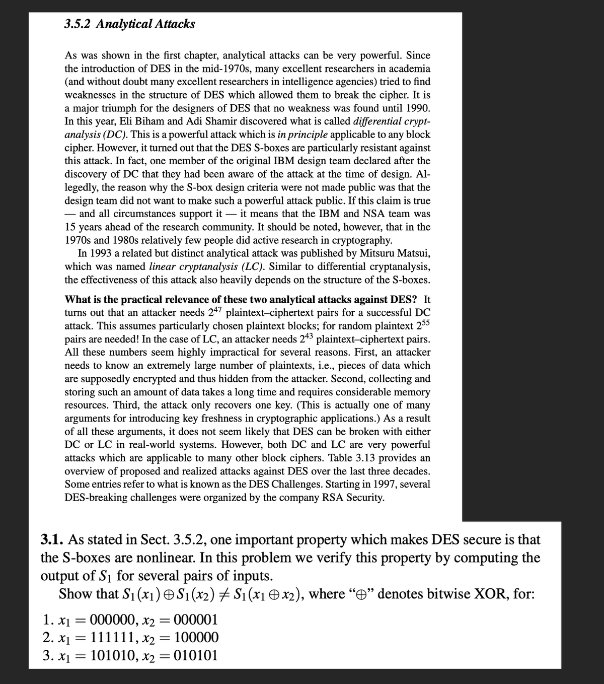 3.5.2 Analytical Attacks
As was shown in the first chapter, analytical attacks can be very powerful. Since
the introduction of DES in the mid-1970s, many excellent researchers in academia
(and without doubt many excellent researchers in intelligence agencies) tried to find
weaknesses in the structure of DES which allowed them to break the cipher. It is
a major triumph for the designers of DES that no weakness was found until 1990.
In this year, Eli Biham and Adi Shamir discovered what is called differential crypt-
analysis (DC). This is a powerful attack which is in principle applicable to any block
cipher. However, it turned out that the DES S-boxes are particularly resistant against
this attack. In fact, one member of the original IBM design team declared after the
discovery of DC that they had been aware of the attack at the time of design. Al-
legedly, the reason why the S-box design criteria were not made public was that the
design team did not want to make such a powerful attack public. If this claim is true
and all circumstances support it - it means that the IBM and NSA team was
15
years ahead of the research community. It should be noted, however, that in the
1970s and 1980s relatively few people did active research in cryptography.
In 1993 a related but distinct analytical attack was published by Mitsuru Matsui,
which was named linear cryptanalysis (LC). Similar to differential cryptanalysis,
the effectiveness of this attack also heavily depends on the structure of the S-boxes.
What is the practical relevance of these two analytical attacks against DES? It
turns out that an attacker needs 247 plaintext-ciphertext pairs for a successful DC
attack. This assumes particularly chosen plaintext blocks; for random plaintext 255
pairs are needed! In the case of LC, an attacker needs 243 plaintext-ciphertext pairs.
All these numbers seem highly impractical for several reasons. First, an attacker
needs to know an extremely large number of plaintexts, i.e., pieces of data which
are supposedly encrypted and thus hidden from the attacker. Second, collecting and
storing such an amount of data takes a long time and requires considerable memory
resources. Third, the attack only recovers one key. (This is actually one of many
arguments for introducing key freshness in cryptographic applications.) As a result
of all these arguments, it does not seem likely that DES can be broken with either
DC or LC in real-world systems. However, both DC and LC are very powerful
attacks which are applicable to many other block ciphers. Table 3.13 provides an
overview of proposed and realized attacks against DES over the last three decades.
Some entries refer to what is known as the DES Challenges. Starting in 1997, several
DES-breaking challenges were organized by the company RSA Security.
3.1. As stated in Sect. 3.5.2, one important property which makes DES secure is that
the S-boxes are nonlinear. In this problem we verify this property by computing the
output of S₁ for several pairs of inputs.
Show that S₁ (x₁) © S₁ (x2) ‡ S₁ (x1 © x2), where “” denotes bitwise XOR, for:
1. x₁ = 000000, x2 = 000001
2. x₁ = 111111, x₂ = 100000
3. x₁ = 101010, x₂
= = 010101