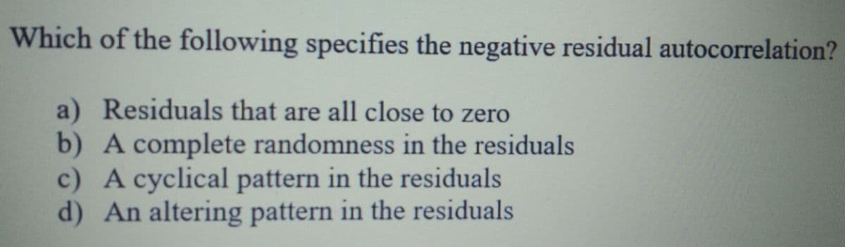 Which of the following specifies the negative residual autocorrelation?
Residuals that are all close to zero
b) A complete randomness in the residuals
c) A cyclical pattern in the residuals
d) An altering pattern in the residuals
