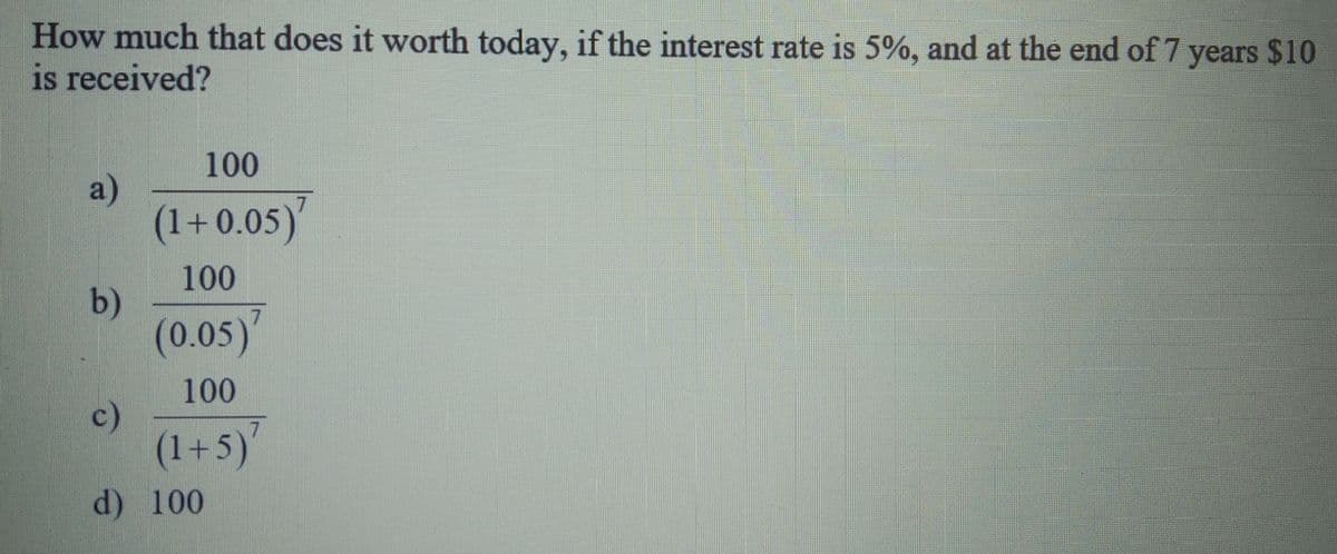 How much that does it worth today, if the interest rate is 5%, and at the end of 7 years $10
is received?
100
a)
(1+0.05)
100
b)
(0.05)'
100
c)
(1+5)'
d) 100
