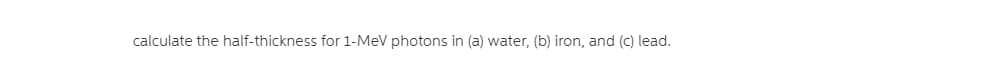 calculate the half-thickness for 1-MeV photons in (a) water, (b) iron, and (c) lead.
