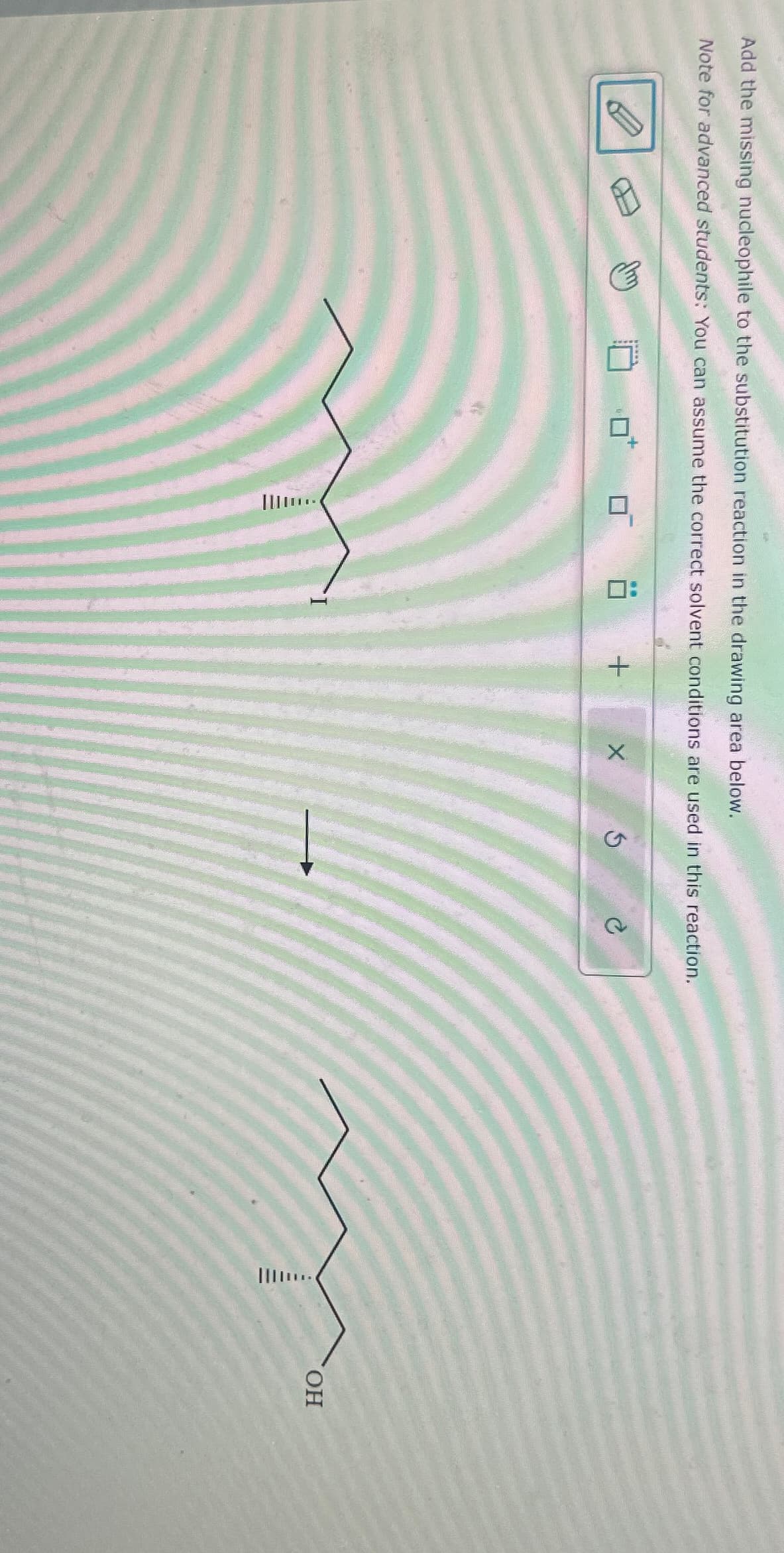 Add the missing nucleophile to the substitution reaction in the drawing area below.
Note for advanced students; You can assume the correct solvent conditions are used in this reaction.
III...
+
X
5
IIIII ...
OH