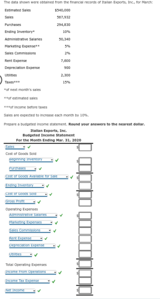 The data shown were obtained from the financial records of Italian Exports, Inc., for March:
Estimated Sales
Sales
Purchases
Ending Inventory*
Administrative Salaries
Marketing Expense**
Sales Commissions
Rent Expense
Depreciation Expense
Utilities
Taxes***
*of next month's sales
**of estimated sales
Sales
Cost of Goods Sold
***of income before taxes
Sales are expected to increase each month by 10%.
Prepare a budgeted Income statement. Round your answers to the nearest dollar.
Italian Exports, Inc.
Budgeted Income Statement
For the Month Ending Mar. 31, 2020
Beginning Inventory
Purchases
Cost of Goods Avaliable for Sale
Ending Inventory
Cost of Goods Sold
Gross Profit
Operating Expenses
Administrative Salaries
Marketing Expenses
Sales Commissions
Rent Expense
Depreciation Expense
$340,000
367,932
294,830
Utilities
Total Operating Expenses
Income From Operations
Income Tax Expense
Net Income
10%
30,340
5%
2%
7,000
900
2,300
15%
to ovembo