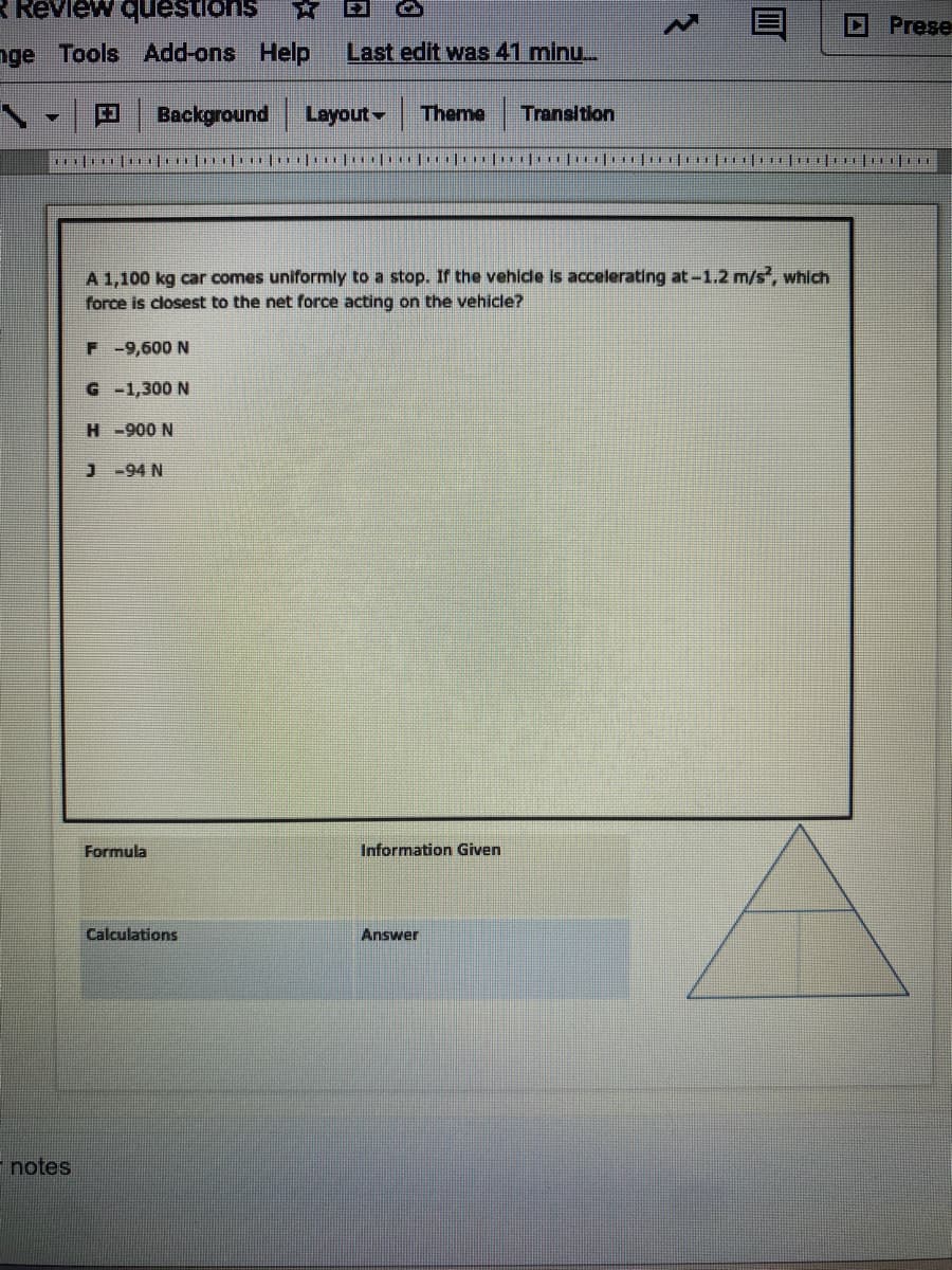 R Review questions
Prese
nge Tools Add-ons
Help
Last edit was 41 minu..
Background
Layout Theme
Transitlon
A 1,100 kg car comes uniformly to a stop. If the vehide is accelerating at-1.2 m/s, which
force is closest to the net force acting on the vehicle?
F -9,600 N
G -1,300 N
H-900 N
J-94 N
Formula
Information Given
Calculations
Answer
- notes

