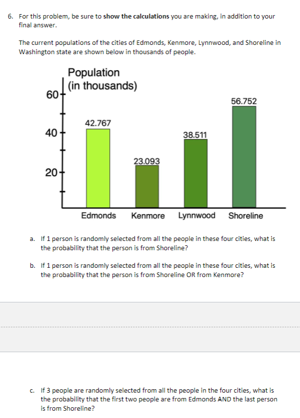 ### Population Probability Problem Set

**Question 6:**

For this problem, be sure to **show the calculations** you are making, in addition to your final answer.

The current populations of the cities of Edmonds, Kenmore, Lynnwood, and Shoreline in Washington state are shown below in thousands of people.

**Population Graph:**
- The graph displays the population (in thousands) for each of the four cities.
  - **Edmonds**: 42.767 thousand people
  - **Kenmore**: 23.093 thousand people
  - **Lynnwood**: 38.511 thousand people
  - **Shoreline**: 56.752 thousand people

#### Questions and Problems:

**a.** If 1 person is randomly selected from all the people in these four cities, what is the probability that the person is from Shoreline?

**b.** If 1 person is randomly selected from all the people in these four cities, what is the probability that the person is from Shoreline OR from Kenmore?

**c.** If 3 people are randomly selected from all the people in the four cities, what is the probability that the first two people are from Edmonds AND the last person is from Shoreline?

### Detailed Analysis and Calculations

To solve these problems, we need to find the total population and use it to determine the probabilities.

**Total Population Calculation:**
\[
\text{Total Population} = 42.767 + 23.093 + 38.511 + 56.752 = 161.123 \text{ thousand people}
\]

**a. Probability that a randomly selected person is from Shoreline:**
\[
P(\text{Shoreline}) = \frac{\text{Population of Shoreline}}{\text{Total Population}} = \frac{56.752}{161.123}
\]

**b. Probability that a randomly selected person is from Shoreline OR Kenmore:**
\[
P(\text{Shoreline OR Kenmore}) = \frac{\text{Population of Shoreline} + \text{Population of Kenmore}}{\text{Total Population}} = \frac{56.752 + 23.093}{161.123}
\]

**c. Probability that the first two people are from Edmonds AND the last person is from Shoreline:**
\[
P(\text{First two from Edmond