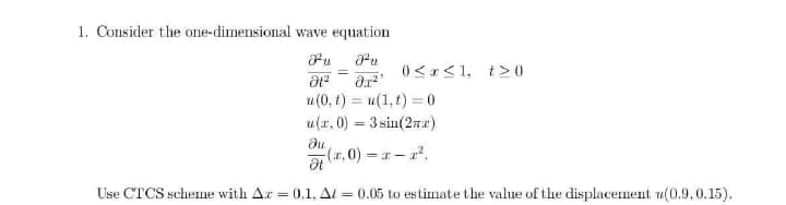 1. Consider the one-dimensional wave equation
0<1<1, t>0
u(0, t) = u(1,t) = 0
u(r, 0) = 3 sin(27)
%3D
%3D
du
(2,0) r-r.
= T
Use CTCS scheme with Ar = 0.1, Al
= 0.05 to estimate the value of the displacement u(0.9,0.15).
