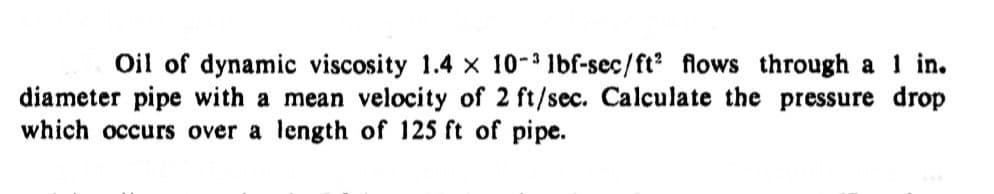 Oil of dynamic viscosity 1.4 × 10-3 lbf-sec/ft2 flows through a 1 in.
diameter pipe with a mean velocity of 2 ft/sec. Calculate the pressure drop
which occurs over a length of 125 ft of pipe.