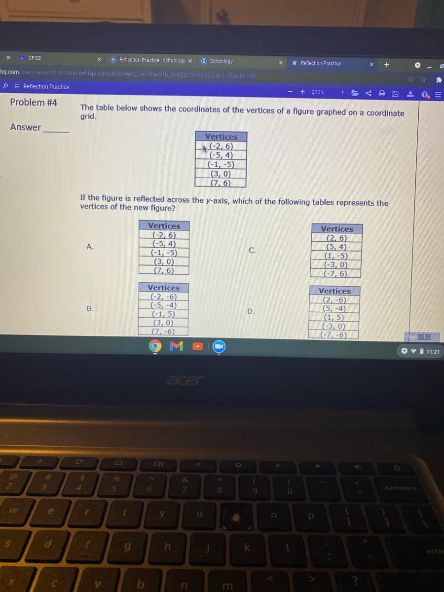 * CFISD
O Reflection Practice | Schoology x
8 Schoology
K Reflection Practice
hq.com web/viewer html?source=filepicker&document_identifier= Ib_8hR2z9WhkoOBL-1Q tiUTqedx-Ihoz
P e Reflection Practice
+
210%
Problem #4
The table below shows the coordinates of the vertices of a figure graphed on a coordinate
grid.
Answer
Vertices
-2, 6)
(-5, 4)
(-1, -5)
(3,0)
(7, 6)
If the figure is reflected across the y-axis, which of the following tables represents the
vertices of the new figure?
Vertices
(-2, 6)
(-5, 4)
(-1, -5)
|(3, 0)
(7, 6)
Vertices
(2, 6)
(5, 4)
(1, -5)
(-3, 0)
(-7, 6)
A.
C.
Vertices
(-2, -6)
(-5, -4)
(-1, 5)
(3, 0)
(7, -6)
Vertices
(2, -6)
(5, -4)
(1, 5)
(-3, 0)
(-7, -6)
В.
D.
O v I 11:21
acer
%23
24
9%
&
3
4.
6
80
backspace
7.
e
y
entes
in
