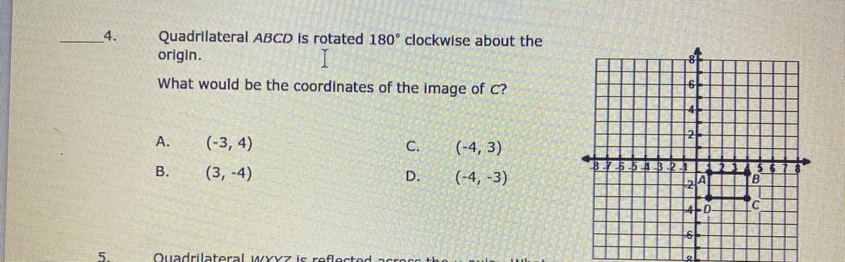 Quadrlateral ABCD is rotated 180° clockwise about the
origin.
4.
What would be the coordinates of the image of C?
A.
(-3, 4)
C.
(-4, 3)
8.74
В.
(3, -4)
D.
(-4, -3)
5.
Quadrilateral WYYZ is reflected acrocc th
