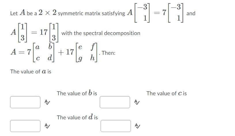 3
Let A be a 2 X 2 symmetric matrix satisfying A
1
7
1
and
17
with the spectral decomposition
3
3
e f
. Then:
h
a
A = 7
с d
+ 17
The value of a is
The value of b is
The value of C is
The value of d is

