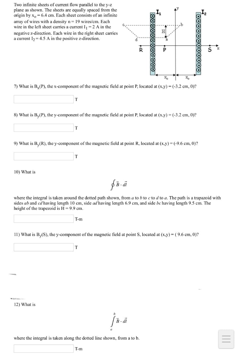 Two infinite sheets of current flow parallel to the y-z
plane as shown. The sheets are equally spaced from the
origin by x, = 6.4 cm. Each sheet consists of an infinite
array of wires with a density n= 19 wires/cm. Each
wire in the left sheet carries a current I, = 2 A in the
H
negative z-direction. Each wire in the right sheet carries
a current I2 = 4.5 A in the positive z-direction.
7) What is B, (P), the x-component of the magnetic field at point P, located at (x,y) = (-3.2 cm, 0)?
8) What is B,(P), the y-component of the magnetic field at point P, located at (x,y) = (-3.2 cm, 0)?
T
9) What is B,(R), the y-component of the magnetic field at point R, located at (x.y) = (-9.6 cm, 0)?
T
10) What is
where the integral is taken around the dotted path shown, from a to b to c to d to a. The path is a trapazoid with
sides ab and cd having length 10 cm, side ad having length 6.9 cm, and side bc having length 9.5 cm. The
height of the trapezoid is H = 9.9 cm.
T-m
11) What is B,(S), the y-component of the magnetic field at point S, located at (x,y) = ( 9.6 cm, 0)?
T
12) What is
where the integral is taken along the dotted line shown, from a to b.
T-m
II
Too0000000000
