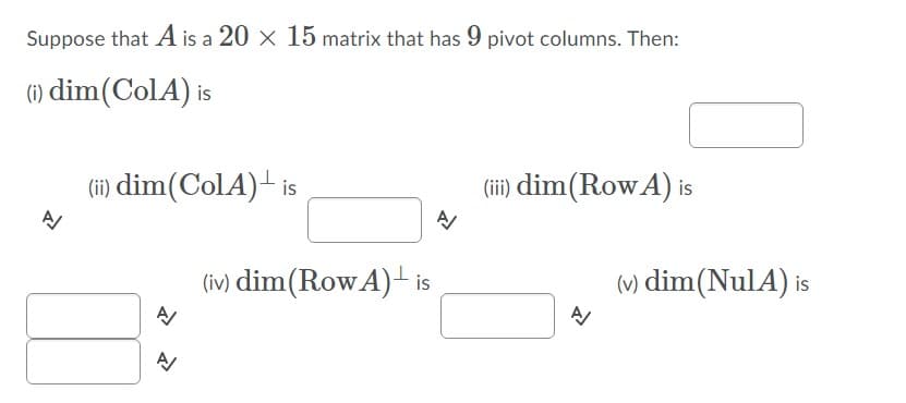 Suppose that A is a 20 x 15 matrix that has 9 pivot columns. Then:
(1) dim(ColA) is
(ii) dim(ColA)+ is
(ii) dim(RowA) is
A
(iv) dim(RowA) is
(v) dim(NulA) is
