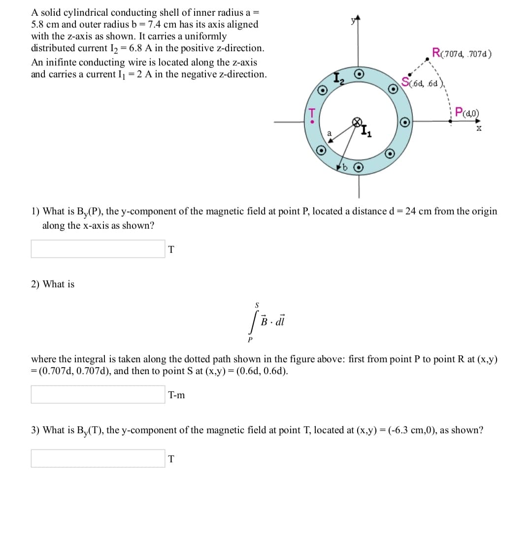 A solid cylindrical conducting shell of inner radius a =
5.8 cm and outer radius b = 7.4 cm has its axis aligned
with the z-axis as shown. It carries a uniformly
distributed current I, = 6.8 A in the positive z-direction.
R(707d, .707d)
An inifinte conducting wire is located along the z-axis
and carries a current Ij = 2 A in the negative z-direction.
S(ód, 6d)
P(40)
1) What is By(P), the y-component of the magnetic field at point P, located a distance d = 24 cm from the origin
along the x-axis as shown?
2) What is
where the integral is taken along the dotted path shown in the figure above: first from point P to point R at (x,y)
= (0.707d, 0.707d), and then to point S at (x,y) = (0.6d, 0.6d).
T-m
3) What is B,(T), the y-comp
ent of the magnetic field at point T, located at (x,y) = (-6.3 cm,0), as shown?
T
