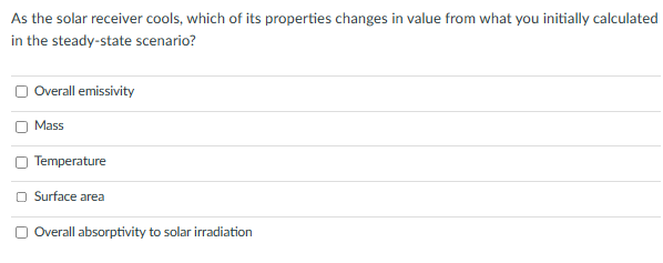 As the solar receiver cools, which of its properties changes in value from what you initially calculated
in the steady-state scenario?
Overall emissivity
Mass
Temperature
Surface area
Overall absorptivity to solar irradiation