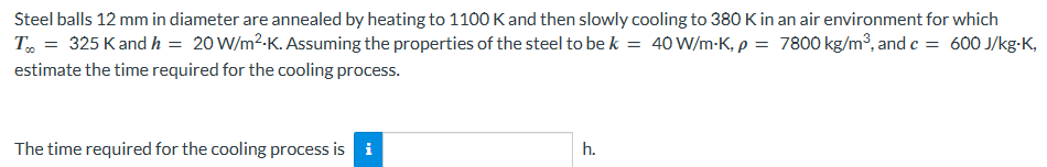 Steel balls 12 mm in diameter are annealed by heating to 1100 K and then slowly cooling to 380 K in an air environment for which
T% = 325 K and h = 20 W/m².K. Assuming the properties of the steel to be k = 40 W/m-K, p = 7800 kg/m³, and c = 600 J/kg-K,
estimate the time required for the cooling process.
The time required for the cooling process is i
h.