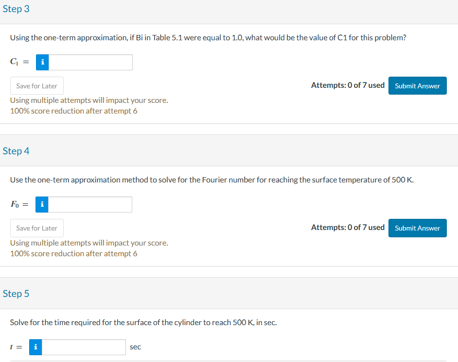 Step 3
Using the one-term approximation, if Bi in Table 5.1 were equal to 1.0, what would be the value of C1 for this problem?
C₁ = i
Save for Later
Using multiple attempts will impact your score.
100% score reduction after attempt 6
Step 4
Fo=
Use the one-term approximation method to solve for the Fourier number for reaching the surface temperature of 500 K.
Save for Later
Using multiple attempts will impact your score.
100% score reduction after attempt 6
Step 5
Solve for the time required for the surface of the cylinder to reach 500 K, in sec.
t =
i
Attempts: 0 of 7 used
sec
Submit Answer
Attempts: 0 of 7 used Submit Answer