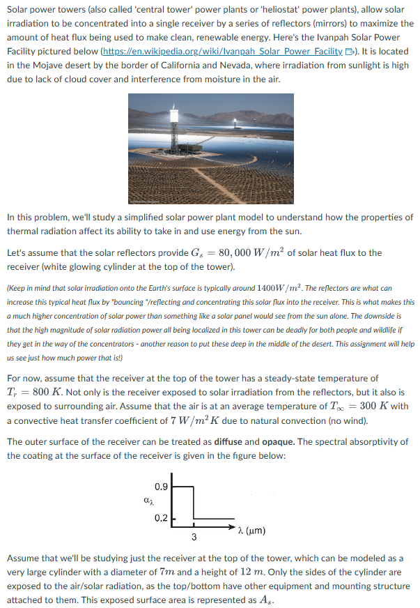 Solar power towers (also called 'central tower' power plants or 'heliostat' power plants), allow solar
irradiation to be concentrated into a single receiver by a series of reflectors (mirrors) to maximize the
amount of heat flux being used to make clean, renewable energy. Here's the Ivanpah Solar Power
Facility pictured below (https://en.wikipedia.org/wiki/Ivanpah Solar Power Facility B). It is located
in the Mojave desert by the border of California and Nevada, where irradiation from sunlight is high
due to lack of cloud cover and interference from moisture in the air.
In this problem, we'll study a simplified solar power plant model to understand how the properties of
thermal radiation affect its ability to take in and use energy from the sun.
Let's assume that the solar reflectors provide G = 80,000 W/m² of solar heat flux to the
receiver (white glowing cylinder at the top of the tower).
(Keep in mind that solar irradiation onto the Earth's surface is typically around 1400W/m². The reflectors are what can
increase this typical heat flux by "bouncing "/reflecting and concentrating this solar flux into the receiver. This is what makes this
a much higher concentration of solar power than something like a solar panel would see from the sun alone. The downside is
that the high magnitude of solar radiation power all being localized in this tower can be deadly for both people and wildlife if
they get in the way of the concentrators - another reason to put these deep in the middle of the desert. This assignment will help
us see just how much power that is!)
For now, assume that the receiver at the top of the tower has a steady-state temperature of
T, = 800 K. Not only is the receiver exposed to solar irradiation from the reflectors, but it also is
exposed to surrounding air. Assume that the air is at an average temperature of T∞ = 300 K with
a convective heat transfer coefficient of 7 W/m² K due to natural convection (no wind).
The outer surface of the receiver can be treated as diffuse and opaque. The spectral absorptivity of
the coating at the surface of the receiver is given in the figure below:
0.9
az
0.2
λ (μm)
3
Assume that we'll be studying just the receiver at the top of the tower, which can be modeled as a
very large cylinder with a diameter of 7m and a height of 12 m. Only the sides of the cylinder are
exposed to the air/solar radiation, as the top/bottom have other equipment and mounting structure
attached to them. This exposed surface area is represented as A,.