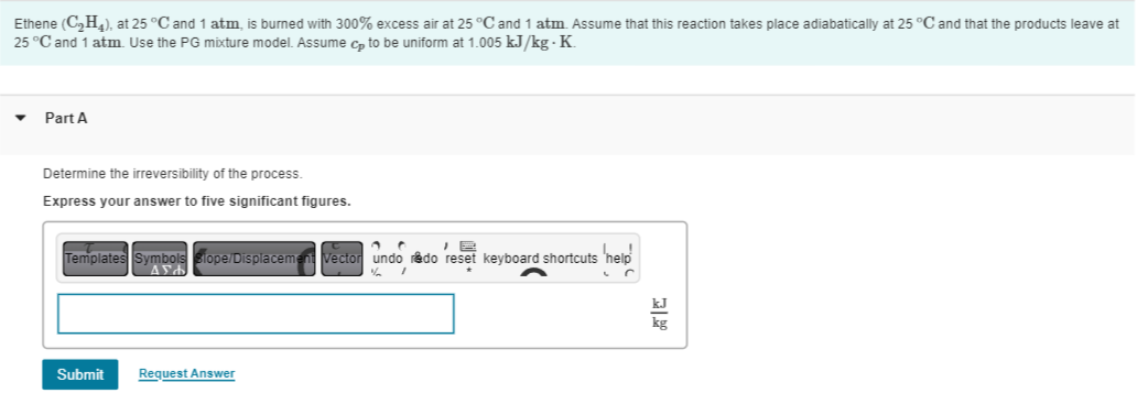 Ethene (C₂H4), at 25 °C and 1 atm, is burned with 300% excess air at 25 °C and 1 atm. Assume that this reaction takes place adiabatically at 25 °C and that the products leave at
25 °C and 1 atm. Use the PG mixture model. Assume cp to be uniform at 1.005 kJ/kg-K.
Part A
Determine the irreversibility of the process.
Express your answer to five significant figures.
a C
Templates Symbols stope/Displacement Vector undo redo reset keyboard shortcuts
Ad
s 'help'
% I
Submit Request Answer
kJ
kg