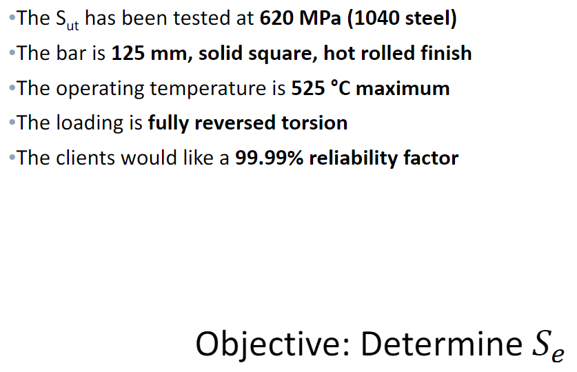 •The Sut has been tested at 620 MPa (1040 steel)
•The bar is 125 mm, solid square, hot rolled finish
•The operating temperature is 525 °C maximum
•The loading is fully reversed torsion
•The clients would like a 99.99% reliability factor
Objective: Determine Se