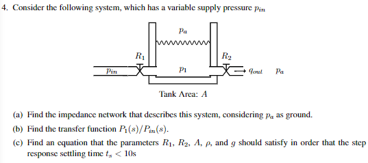 4. Consider the following system, which has a variable supply pressure pin
Pa
H
P1
Pin
R₁
Tank Area: A
R₂
gout Pa
(a) Find the impedance network that describes this system, considering på as ground.
(b) Find the transfer function P₁(s)/Pin(s).
(c) Find an equation that the parameters R₁, R2, A, p, and g should satisfy in order that the step
response settling time t, < 10s