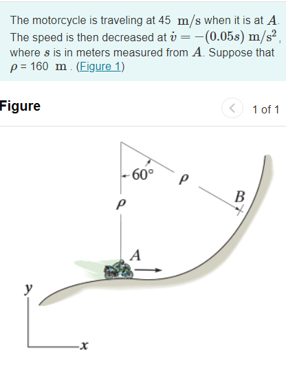 The motorcycle is traveling at 45 m/s when it is at A.
The speed is then decreased at i = -(0.05s) m/s² ,
where s is in meters measured from A. Suppose that
p = 160 m. (Figure 1)
%3D
Figure
1 of 1
- 60°
В
A
y
