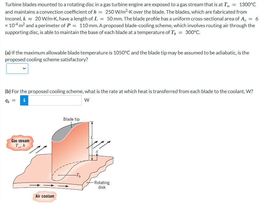 Turbine blades mounted to a rotating disc in a gas turbine engine are exposed to a gas stream that is at T = 1300°C
and maintains a convection coefficient of h = 250 W/m².K over the blade. The blades, which are fabricated from
Inconel, k 20 W/m-K, have a length of L = 50 mm. The blade profile has a uniform cross-sectional area of A = 6
x 104 m² and a perimeter of P = 110 mm. A proposed blade-cooling scheme, which involves routing air through the
supporting disc, is able to maintain the base of each blade at a temperature of Tb = 300°C.
(a) If the maximum allowable blade temperature is 1050°C and the blade tip may be assumed to be adiabatic, is the
proposed cooling scheme satisfactory?
(b) For the proposed cooling scheme, what is the rate at which heat is transferred from each blade to the coolant, W?
9b
i
W
||
Gas stream
Th
Air coolant
Blade tip
-T₂
- Rotating
disk