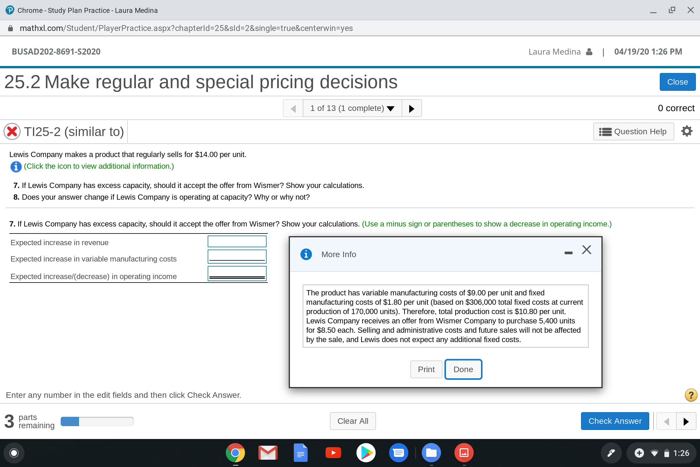 Chrome - Study Plan Practice - Laura Medina
mathxl.com/Student/PlayerPractice.aspx?chapterld=25&sld=2&single=true&centerwin=yes
BUSAD202-8691-S2020
Laura Medina
| 04/19/20 1:26 PM
25.2 Make regular and special pricing decisions
Close
1 of 13 (1 complete)
O correct
X TI25-2 (similar to)
Question Help
Lewis Company makes a product that regularly sells for $14.00 per unit.
i (Click the icon to view additional information.)
7. If Lewis Company has excess capacity, should it accept the offer from Wismer? Show your calculations.
8. Does your answer change if Lewis Company is operating at capacity? Why or why not?
7. If Lewis Company has excess capacity, should it accept the offer from Wismer? Show your calculations. (Use a minus sign or parentheses to show a decrease in operating income.)
Expected increase in revenue
More Info
Expected increase in variable manufacturing costs
Expected increase/(decrease) in operating income
The product has variable manufacturing costs of $9.00 per unit and fixed
manufacturing costs of $1.80 per unit (based on $306,000 total fixed costs at current
production of 170,000 units). Therefore, total production cost is $10.80 per unit.
Lewis Company receives an offer from Wismer Company to purchase 5,400 units
for $8.50 each. Selling and administrative costs and future sales will not be affected
by the sale, and Lewis does not expect any additional fixed costs.
Print
Done
Enter any number in the edit fields and then click Check Answer.
3 parts
remaining
Clear All
Check Answer
1:26
