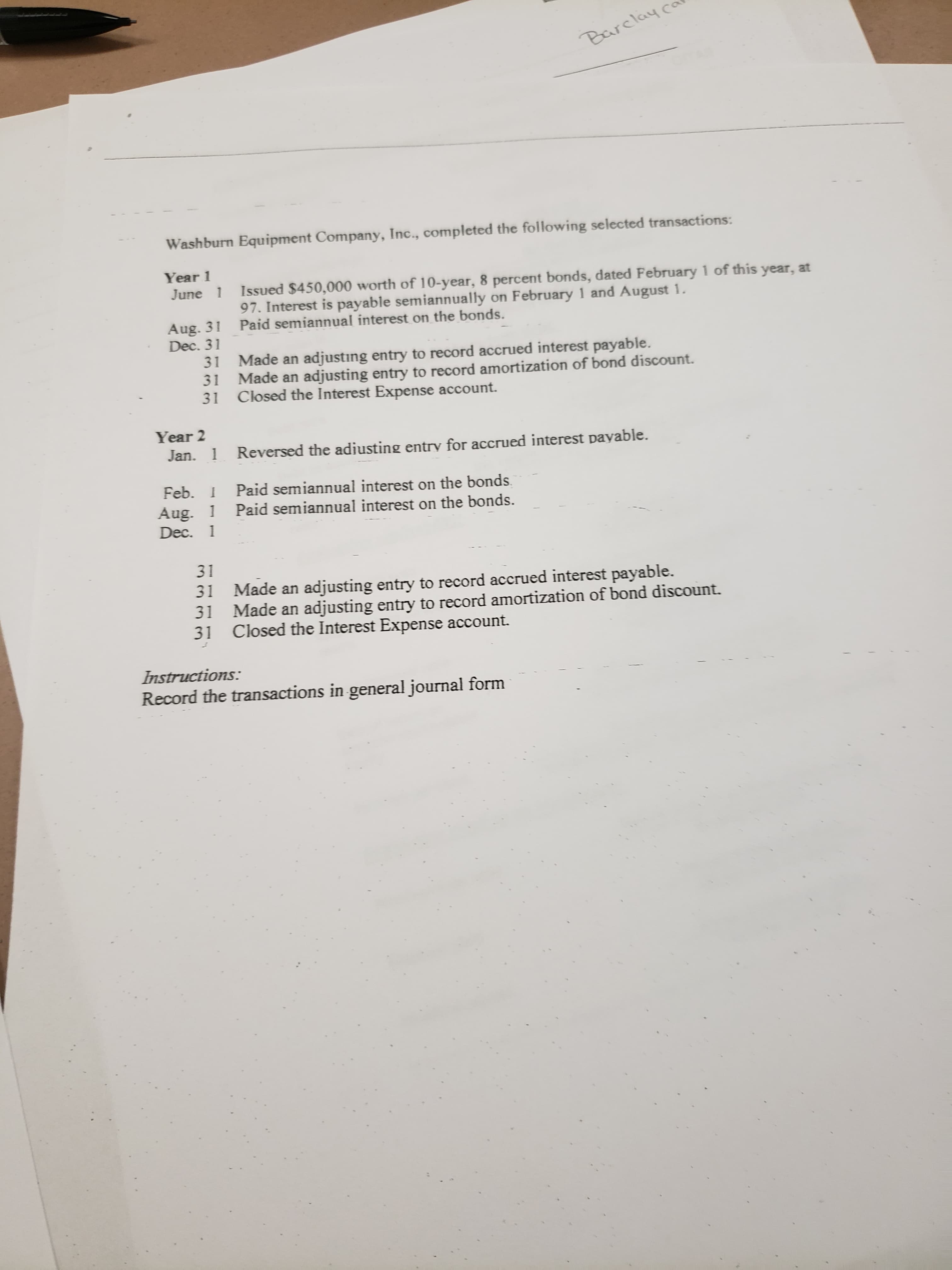 Barclay co
Washburn Equipment Company, Inc., completed the following selected transactions:
Year 1
Issued $450,000 worth of 10-year, 8 percent bonds, dated February 1 of this year, at
97. Interest is payable semiannually on February 1 and August 1.
Paid semiannual interest on the bonds.
June 1
Aug. 31
Dec. 31
Made an adjusting entry to record accrued interest payable.
31
Made an adjusting entry to record amortization of bond discount.
Closed the Interest Expense account.
31
31
Year 2
Jan. 1
Reversed the adiusting entry for accrued interest payable.
Feb. I
Paid semiannual interest on the bonds.
Paid semiannual interest on the bonds.
Aug. 1
Dec. 1
31
31
Made an adjusting entry to record accrued interest payable.
31
Made an adjusting entry to record amortization of bond discount.
31
Closed the Interest Expense account.
Instructions:
Record the transactions in general journal form
