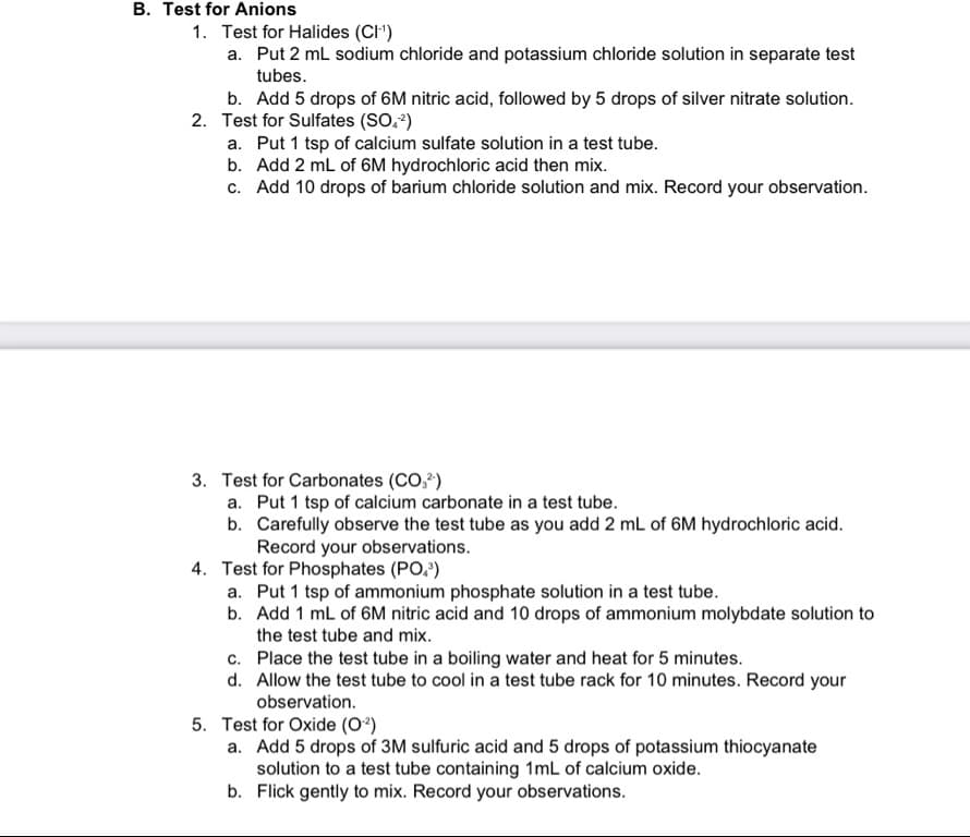 B. Test for Anions
1. Test for Halides (CI-¹)
a. Put 2 mL sodium chloride and potassium chloride solution in separate test
tubes.
b. Add 5 drops of 6M nitric acid, followed by 5 drops of silver nitrate solution.
2. Test for Sulfates (SO.²)
a. Put 1 tsp of calcium sulfate solution in a test tube.
b. Add 2 mL of 6M hydrochloric acid then mix.
c. Add 10 drops of barium chloride solution and mix. Record your observation.
3. Test for Carbonates (CO²)
a. Put 1 tsp of calcium carbonate in a test tube.
b. Carefully observe the test tube as you add 2 mL of 6M hydrochloric acid.
Record your observations.
4. Test for Phosphates (PO³)
a. Put 1 tsp of ammonium phosphate solution in a test tube.
b. Add 1 mL of 6M nitric acid and 10 drops of ammonium molybdate solution to
the test tube and mix.
c.
Place the test tube in a boiling water and heat for 5 minutes.
d. Allow the test tube to cool in a test tube rack for 10 minutes. Record your
observation.
5. Test for Oxide (0²)
a. Add 5 drops of 3M sulfuric acid and 5 drops of potassium thiocyanate
solution to a test tube containing 1mL of calcium oxide.
b. Flick gently to mix. Record your observations.