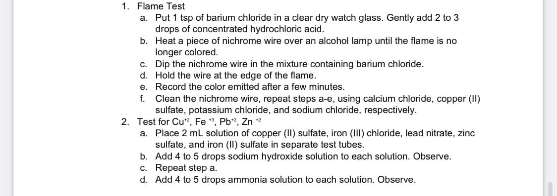 1. Flame Test
a. Put 1 tsp of barium chloride in a clear dry watch glass. Gently add 2 to 3
drops of concentrated hydrochloric acid.
b.
Heat a piece of nichrome wire over an alcohol lamp until the flame is no
longer colored.
c. Dip the nichrome wire in the mixture containing barium chloride.
d.
Hold the wire at the edge of the flame.
e.
Record the color emitted after a few minutes.
f. Clean the nichrome wire, repeat steps a-e, using calcium chloride, copper (II)
sulfate, potassium chloride, and sodium chloride, respectively.
2. Test for Cu+2, Fe +3, Pb+2, Zn +2
a. Place 2 mL solution of copper (II) sulfate, iron (III) chloride, lead nitrate, zinc
sulfate, and iron (II) sulfate in separate test tubes.
b. Add 4 to 5 drops sodium hydroxide solution to each solution. Observe.
c. Repeat step a.
d. Add 4 to 5 drops ammonia solution to each solution. Observe.