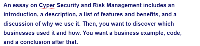 An essay on Cyper Security and Risk Management includes an
introduction, a description, a list of features and benefits, and a
discussion of why we use it. Then, you want to discover which
businesses used it and how. You want a business example, code,
and a conclusion after that.