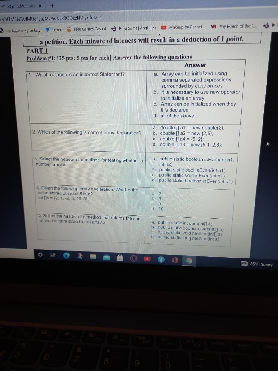 nethod printMultiples x
cyMTM3NTA4MDg1/a/MzYwNzk30DEzNDly/details
ربما تحتوي الصورة ع. . 3
cover Free Games Casual A Ya Samt | Anghami D Makeup by Rachel. YB Play March of the C...
a petition. Each minute of lateness will result in a deduction of 1 point.
PART 1
Problem #1: [25 pts: 5 pts for each] Answer the following questions
Answer
a. Array can be initialized using
comma separated expressions
surrounded by curly braces
b. It is necessary to use new operator
to initialize an array
c. Array can be initialized when they
it is declared
d. all of the above
1. Which of these is an incorrect Statement?
a. double [] a1 = new double(2)3;
b. double [] a2 = new {2,5};
C. double [] a4 = (5, 2};
d. double [] a3 = new (5.1, 2.8};
2. Which of the following is correct array declaration?
3. Select the header of a method for testing whether a
number is even.
a. public static boolean isEven(int n1,
int n2)
b. public static bool isEven(int n1)
c. public static void isEven(int n1)
d. public static boolean isEven(int n1)
4. Given the following array declaration, What is the
value stored at index 5 in a?
int la = (2, 1,-2, 5, 16, 9);
la. 2
b. 5
C. 9
d. 16
5. Select the header of a method that retums the sum
of the integers stored in an array a.
a. public static int sum(int] a)
b. public static boolean sum(int[] a)
c. public static void method(int] a)
d. public static int I method(int a)
OE 85°F Sunny
F9
Prisc
Ansert
8.
9.
