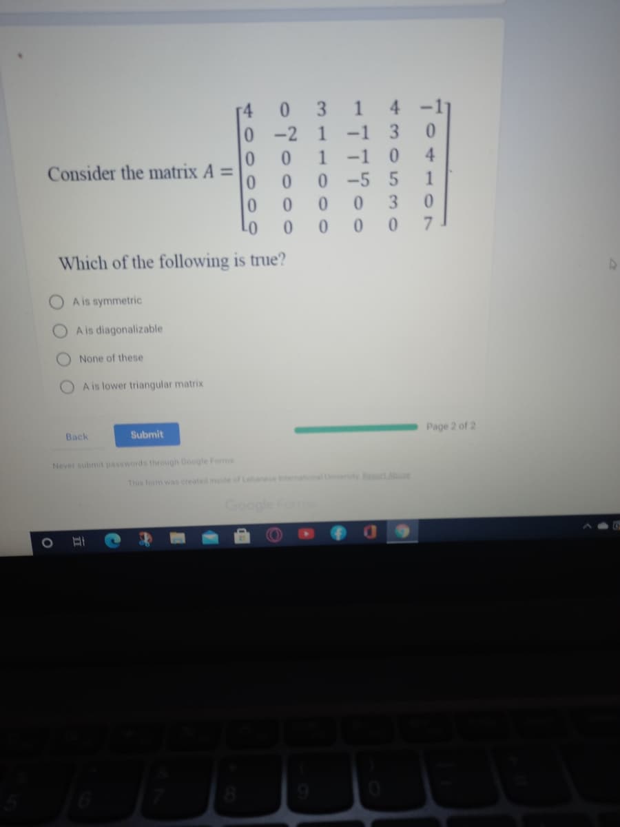 0.
3 1
4 -1
0 -2
1
-1 3
0.
1
-1
4.
Consider the matrix A
%3D
0 -5 5
1
3.
7.
Which of the following is true?
OA is symmetric
A is diagonalizable
None of these
OA is lower triangular matrix
Back
Submit
Page 2 of 2
Never submit passwords through Google Forms
This form was created inside of Lebanese Intemational Univeity Bect Abuse
Google Form
40000
