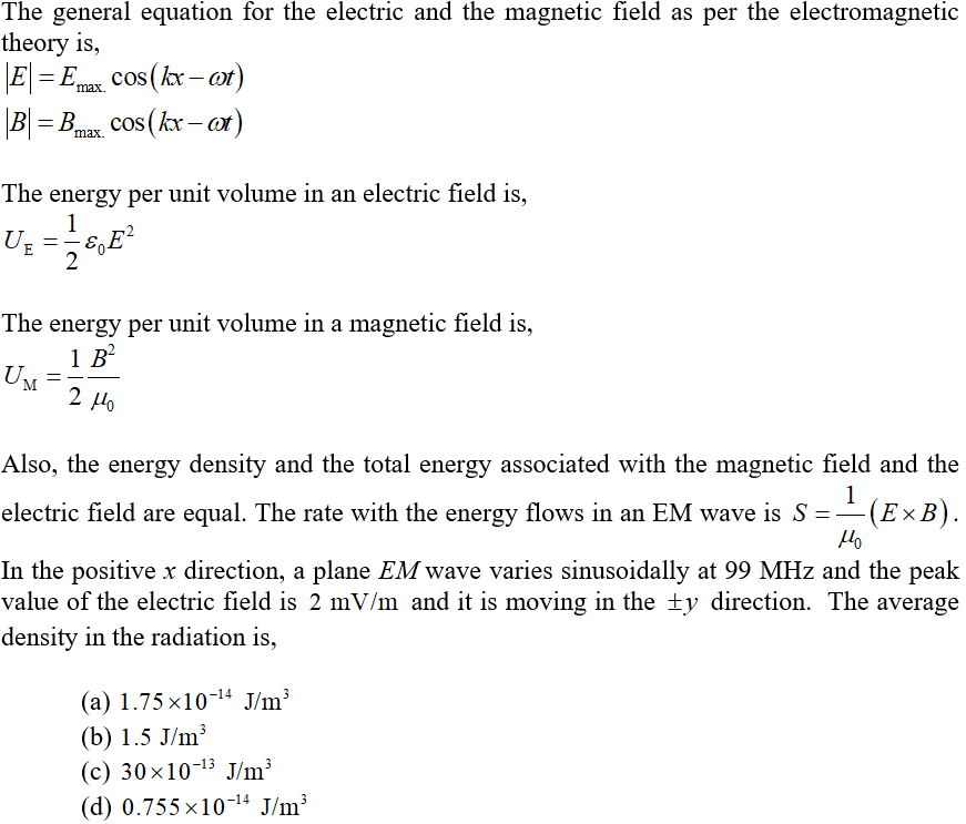 The general equation for the electric and the magnetic field as per the electromagnetic
theory is,
\E\ = Emax.
cos(kx – or)
%3D
B = Bmax. Cos (kx –or)
The energy per unit volume in an electric field is.
1
UE
2
The energy per unit volume in a magnetic field is,
1 B?
UM
2 Ho
Also, the energy density and the total energy associated with the magnetic field and the
1
(E×B).
Ho
electric field are equal. The rate with the energy flows in an EM wave is S = -
In the positive x direction, a plane EM wave varies sinusoidally at 99 MHz and the peak
value of the electric field is 2 mV/m and it is moving in the ±y direction. The average
density in the radiation is,
(a) 1.75 ×10-14 J/m³
(b) 1.5 J/m?
(с) 30x10-13 J/m>
(d) 0.755 x10-14 J/m³
