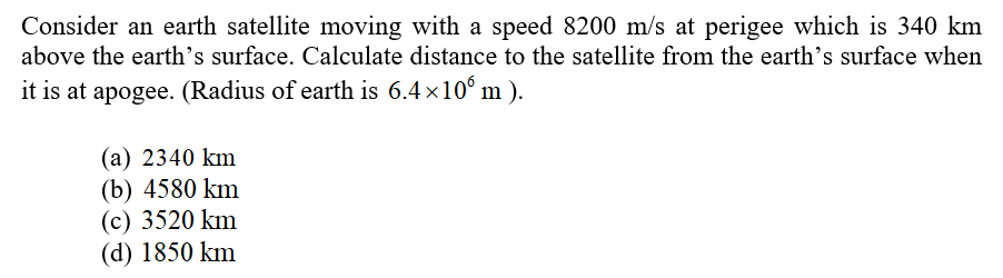 Consider an earth satellite moving with a speed 8200 m/s at perigee which is 340 km
above the earth’s surface. Calculate distance to the satellite from the earth's surface when
it is at apogee. (Radius of earth is 6.4×10° m ).
