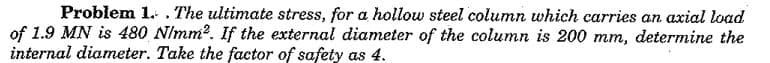 Problem 1. . The ultimate stress, for a hollow steel column which carries an axial load
of 1.9 MN is 480 NImm?. If the external diameter of the column is 200 mm, determine the
internal diameter. Take the factor of safety as 4.
