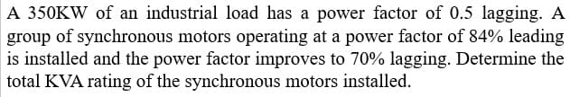 A 350KW of an industrial load has a power factor of 0.5 lagging. A
group of synchronous motors operating at a power factor of 84% leading
is installed and the power factor improves to 70% lagging. Determine the
total KVA rating of the synchronous motors installed.
