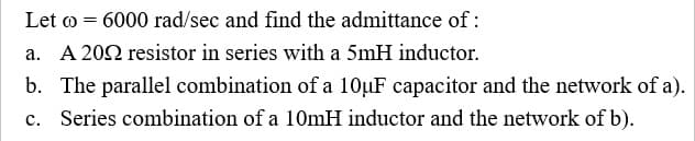 Let o = 6000 rad/sec and find the admittance of :
a. A 202 resistor in series with a 5mH inductor.
b. The parallel combination of a 10µF capacitor and the network of a).
с.
Series combination of a 10mH inductor and the network of b).
