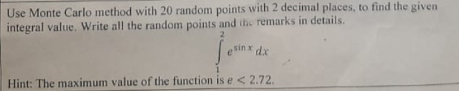 Use Monte Carlo method with 20 random points with 2 decimal places, to find the given
integral value. Write all the random points and itic remarks in details.
2.
sinx dx
Hint: The maximum value of the function is e < 2.72.
